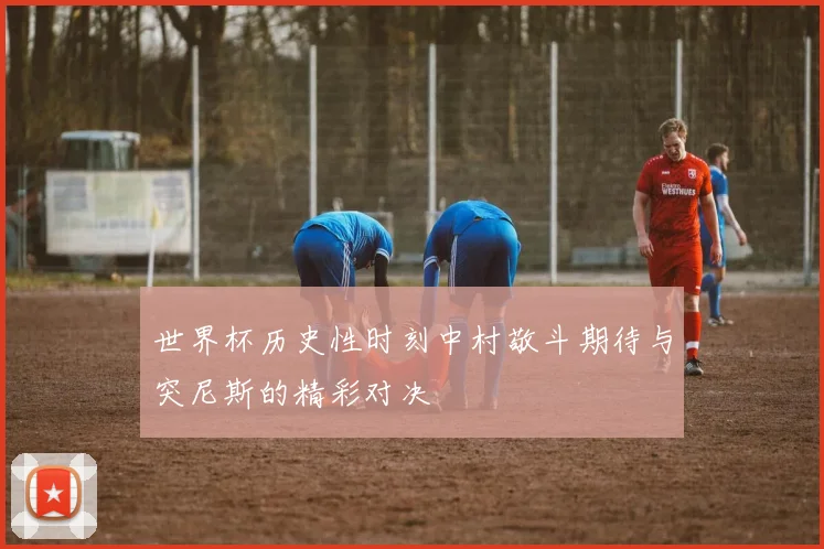 世界杯历史性时刻中村敬斗期待与突尼斯的精彩对决
