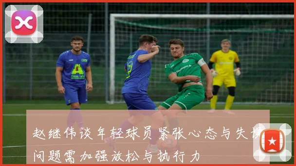 赵继伟谈年轻球员紧张心态与失误问题需加强放松与执行力