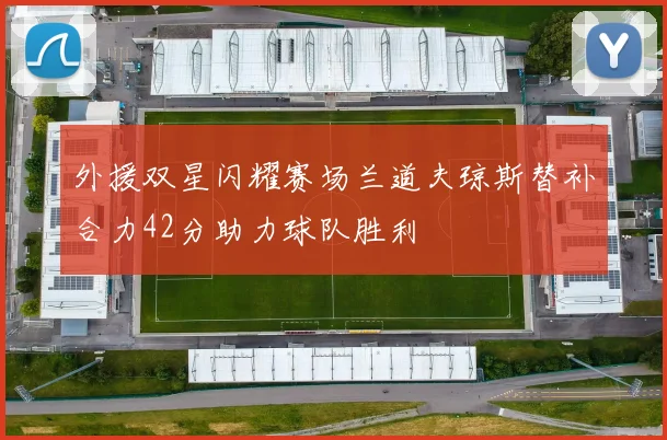 外援双星闪耀赛场兰道夫琼斯替补合力42分助力球队胜利