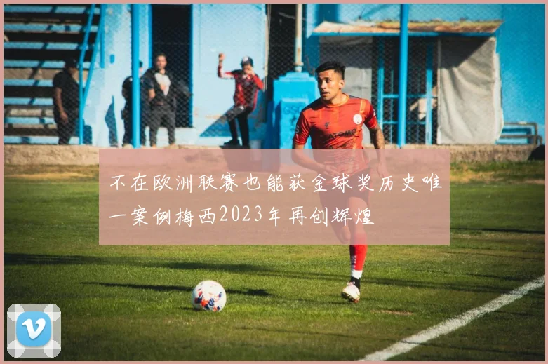 不在欧洲联赛也能获金球奖历史唯一案例梅西2023年再创辉煌
