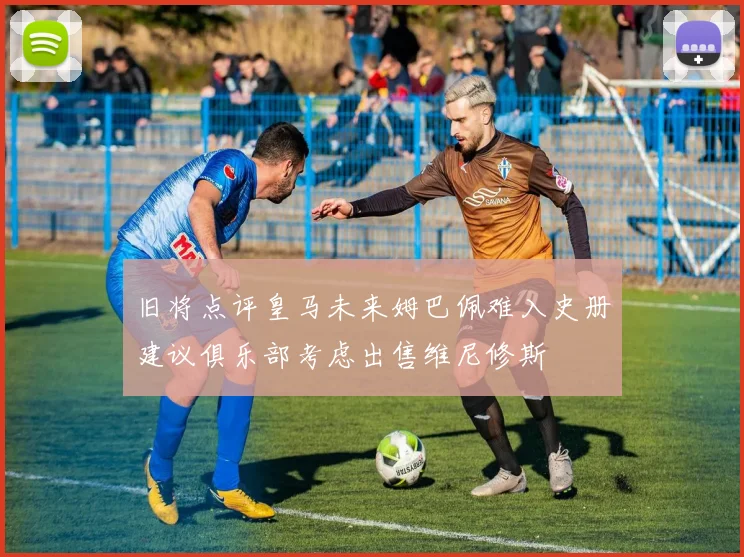 旧将点评皇马未来姆巴佩难入史册建议俱乐部考虑出售维尼修斯