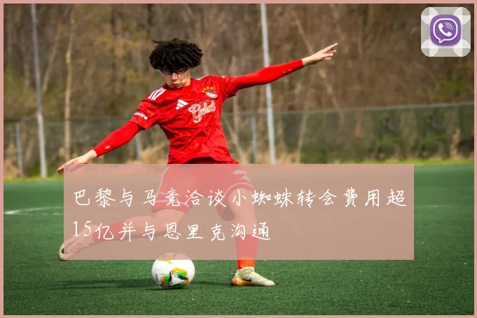巴黎与马竞洽谈小蜘蛛转会费用超15亿并与恩里克沟通