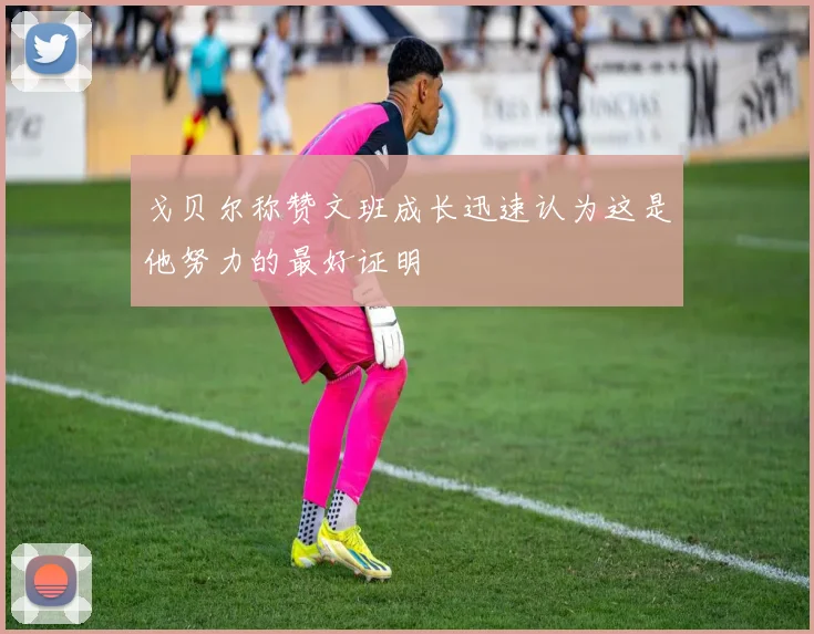 戈贝尔称赞文班成长迅速认为这是他努力的最好证明