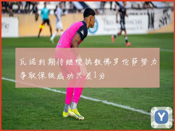 瓦诺利期待继续执教佛罗伦萨努力争取保级成功只差1分